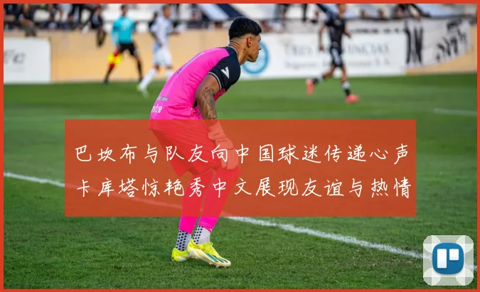 巴坎布与队友向中国球迷传递心声卡库塔惊艳秀中文展现友谊与热情