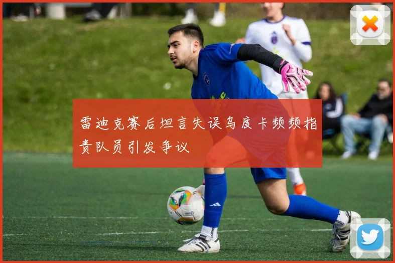 雷迪克赛后坦言失误乌度卡频频指责队员引发争议