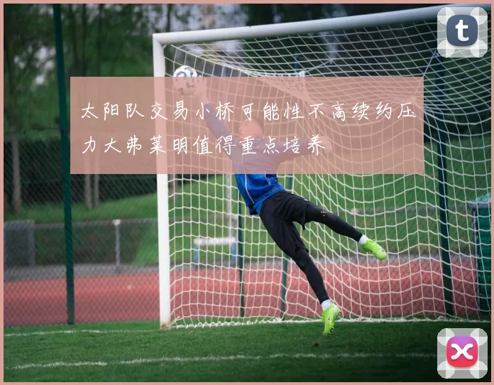 太阳队交易小桥可能性不高续约压力大弗莱明值得重点培养