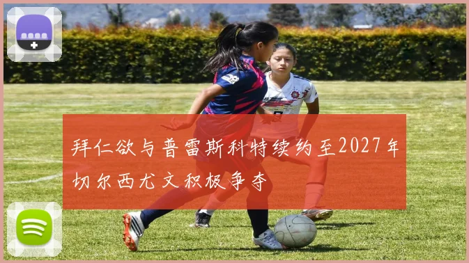 拜仁欲与普雷斯科特续约至2027年切尔西尤文积极争夺
