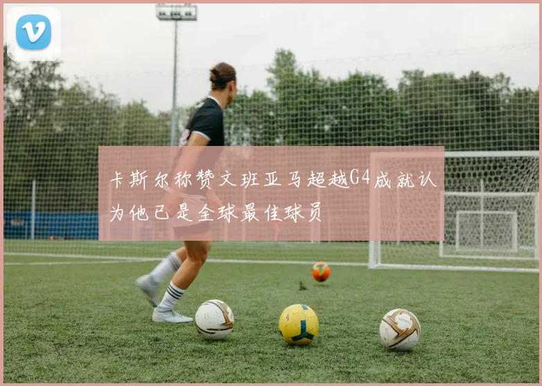 卡斯尔称赞文班亚马超越G4成就认为他已是全球最佳球员