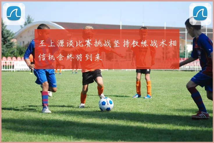 王上源谈比赛挑战坚持教练战术相信机会终将到来