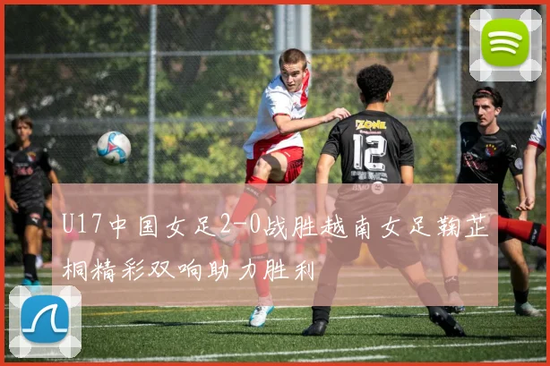 U17中国女足2-0战胜越南女足鞠芷桐精彩双响助力胜利