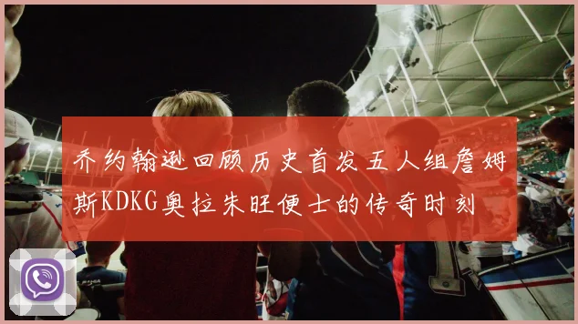 乔约翰逊回顾历史首发五人组詹姆斯KDKG奥拉朱旺便士的传奇时刻