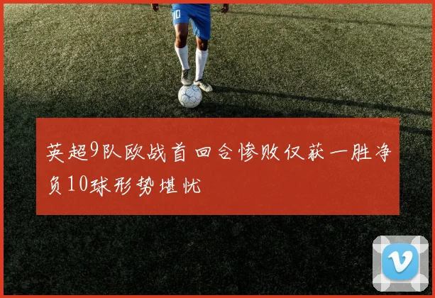 英超9队欧战首回合惨败仅获一胜净负10球形势堪忧