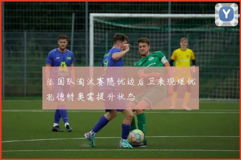 法国队淘汰赛隐忧边后卫表现堪忧孔德特奥需提升状态