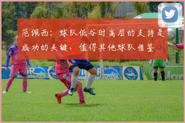 范佩西：球队低谷时高层的支持是成功的关键，值得其他球队借鉴