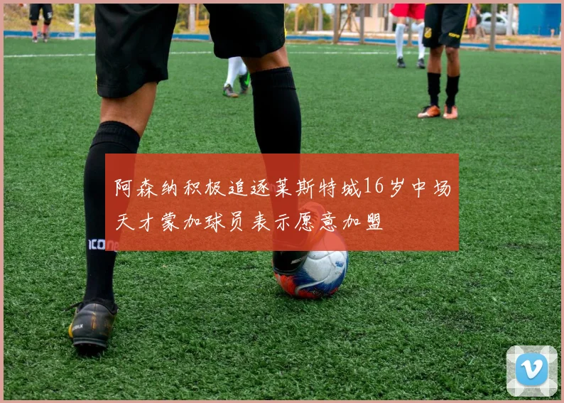 阿森纳积极追逐莱斯特城16岁中场天才蒙加球员表示愿意加盟